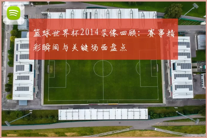 篮球世界杯2014录像回顾：赛事精彩瞬间与关键场面盘点
