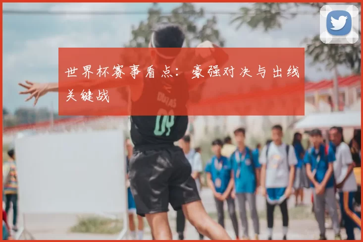 世界杯赛事看点:豪强对决与出线关键战