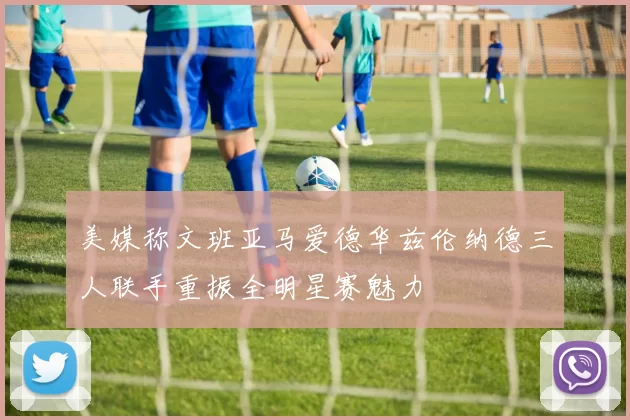 美媒称文班亚马爱德华兹伦纳德三人联手重振全明星赛魅力