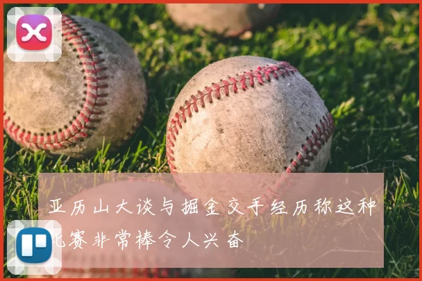 亚历山大谈与掘金交手经历称这种比赛非常棒令人兴奋