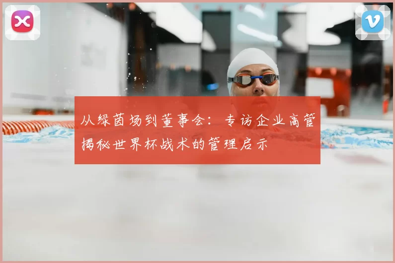 从绿茵场到董事会:专访企业高管揭秘世界杯战术的管理启示